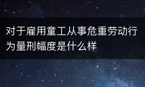 对于雇用童工从事危重劳动行为量刑幅度是什么样