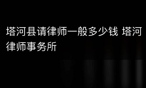 塔河县请律师一般多少钱 塔河律师事务所
