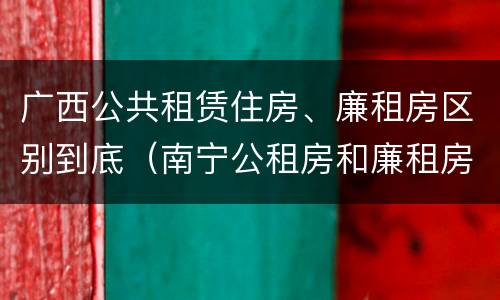 广西公共租赁住房、廉租房区别到底（南宁公租房和廉租房的区别）
