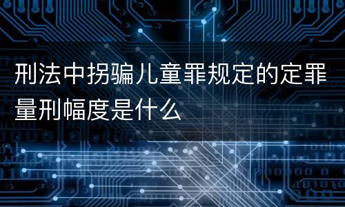刑法中拐骗儿童罪规定的定罪量刑幅度是什么