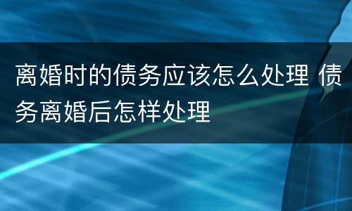 离婚时的债务应该怎么处理 债务离婚后怎样处理