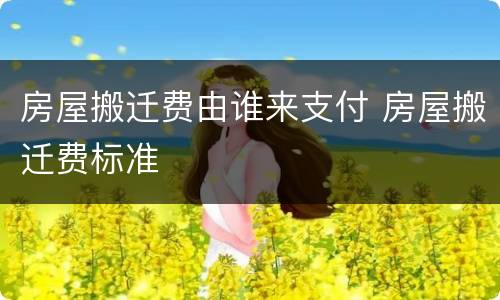 房屋搬迁费由谁来支付 房屋搬迁费标准