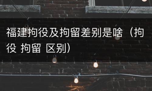 福建拘役及拘留差别是啥（拘役 拘留 区别）