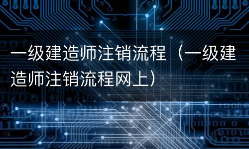 一级建造师注销流程（一级建造师注销流程网上）