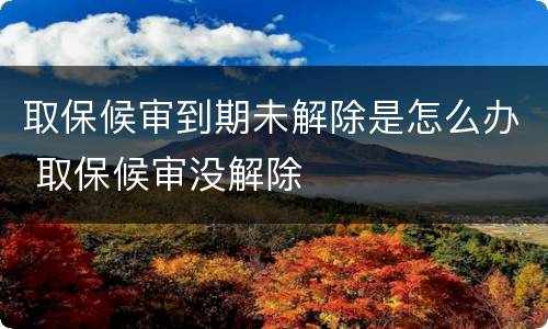 取保候审到期未解除是怎么办 取保候审没解除