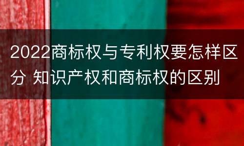 2022商标权与专利权要怎样区分 知识产权和商标权的区别