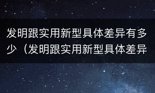 发明跟实用新型具体差异有多少（发明跟实用新型具体差异有多少个）
