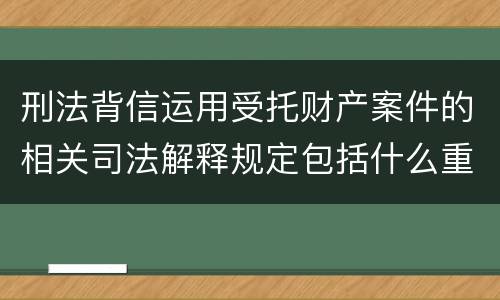 刑法背信运用受托财产案件的相关司法解释规定包括什么重要内容