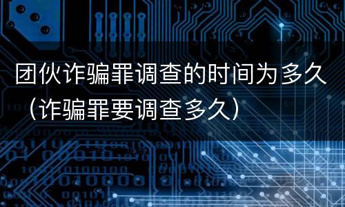 团伙诈骗罪调查的时间为多久（诈骗罪要调查多久）