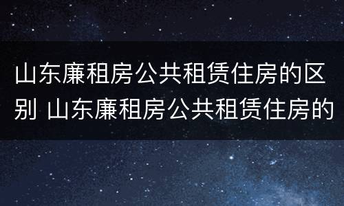 山东廉租房公共租赁住房的区别 山东廉租房公共租赁住房的区别与联系
