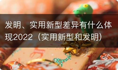 发明、实用新型差异有什么体现2022（实用新型和发明）