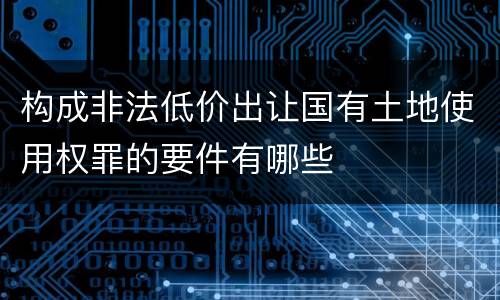 构成非法低价出让国有土地使用权罪的要件有哪些
