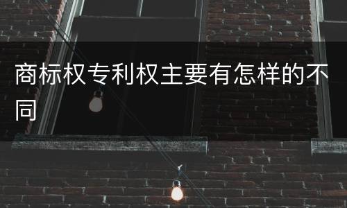 商标权专利权主要有怎样的不同