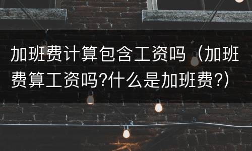 加班费计算包含工资吗（加班费算工资吗?什么是加班费?）
