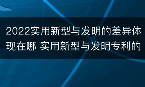 2022实用新型与发明的差异体现在哪 实用新型与发明专利的区别有哪些