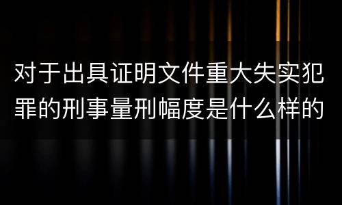 对于出具证明文件重大失实犯罪的刑事量刑幅度是什么样的