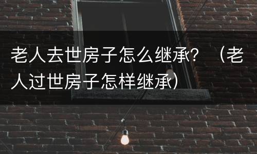 老人去世房子怎么继承？（老人过世房子怎样继承）