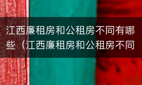 江西廉租房和公租房不同有哪些（江西廉租房和公租房不同有哪些地方）