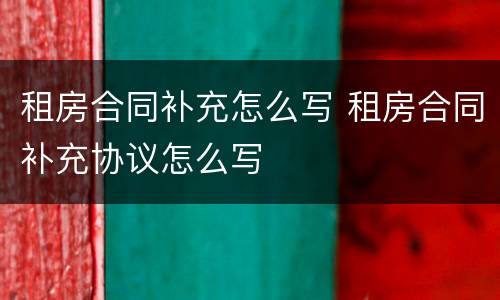 租房合同补充怎么写 租房合同补充协议怎么写