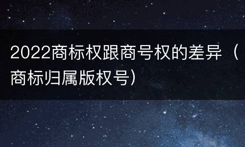 2022商标权跟商号权的差异（商标归属版权号）