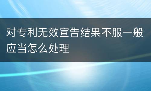 对专利无效宣告结果不服一般应当怎么处理