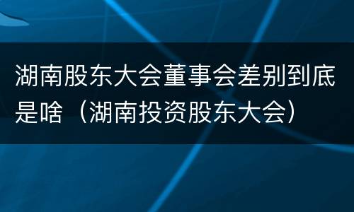 湖南股东大会董事会差别到底是啥（湖南投资股东大会）
