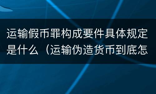 运输假币罪构成要件具体规定是什么（运输伪造货币到底怎么定罪）