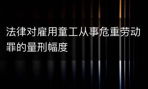 法律对雇用童工从事危重劳动罪的量刑幅度