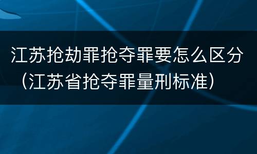 江苏抢劫罪抢夺罪要怎么区分（江苏省抢夺罪量刑标准）