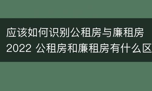 应该如何识别公租房与廉租房2022 公租房和廉租房有什么区别?2019年的