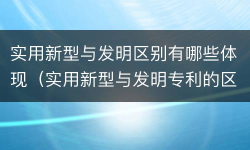实用新型与发明区别有哪些体现（实用新型与发明专利的区别有哪些）