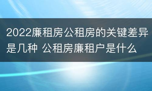 2022廉租房公租房的关键差异是几种 公租房廉租户是什么