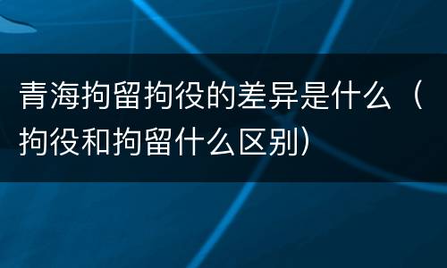 青海拘留拘役的差异是什么（拘役和拘留什么区别）