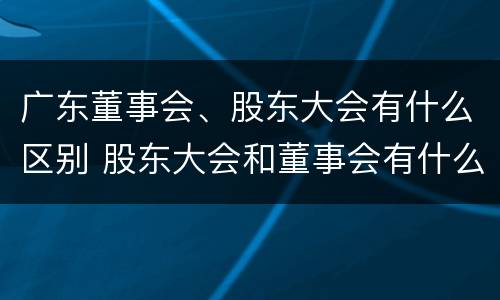 广东董事会、股东大会有什么区别 股东大会和董事会有什么区别