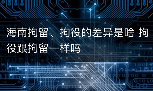 海南拘留、拘役的差异是啥 拘役跟拘留一样吗