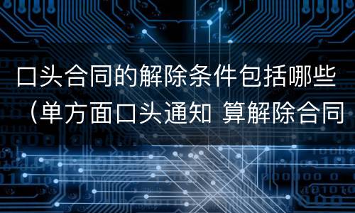 口头合同的解除条件包括哪些（单方面口头通知 算解除合同吗）