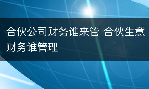 合伙公司财务谁来管 合伙生意财务谁管理