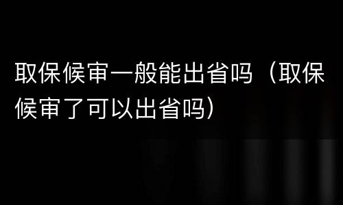 取保候审一般能出省吗（取保候审了可以出省吗）