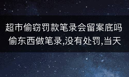 超市偷窃罚款笔录会留案底吗 偷东西做笔录,没有处罚,当天就放了,会有案底或记录没?