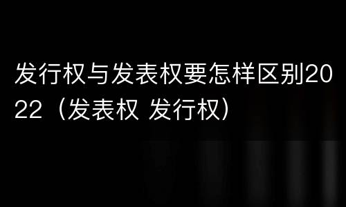 发行权与发表权要怎样区别2022（发表权 发行权）