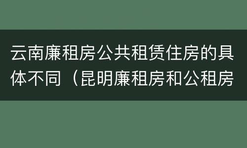 云南廉租房公共租赁住房的具体不同（昆明廉租房和公租房的区别）