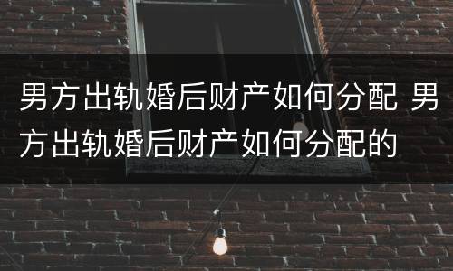 男方出轨婚后财产如何分配 男方出轨婚后财产如何分配的
