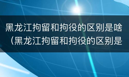 黑龙江拘留和拘役的区别是啥（黑龙江拘留和拘役的区别是啥呀）