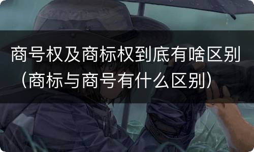 商号权及商标权到底有啥区别（商标与商号有什么区别）