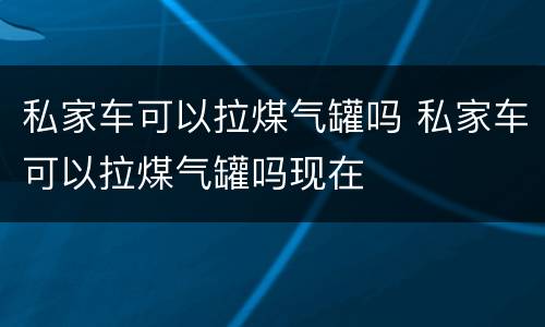 私家车可以拉煤气罐吗 私家车可以拉煤气罐吗现在