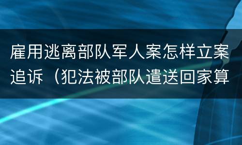 雇用逃离部队军人案怎样立案追诉（犯法被部队遣送回家算逃兵吗）