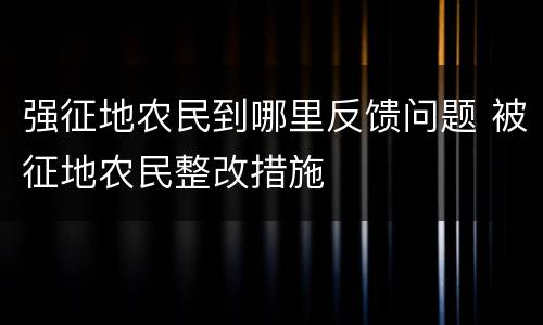 强征地农民到哪里反馈问题 被征地农民整改措施