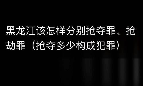 黑龙江该怎样分别抢夺罪、抢劫罪（抢夺多少构成犯罪）