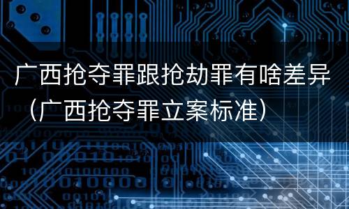 广西抢夺罪跟抢劫罪有啥差异（广西抢夺罪立案标准）