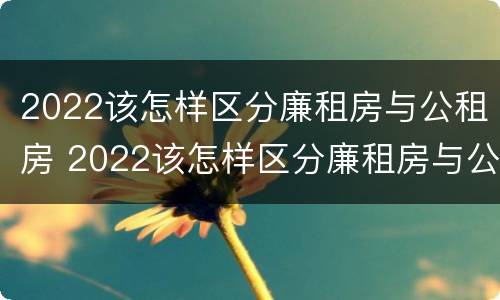 2022该怎样区分廉租房与公租房 2022该怎样区分廉租房与公租房呢
